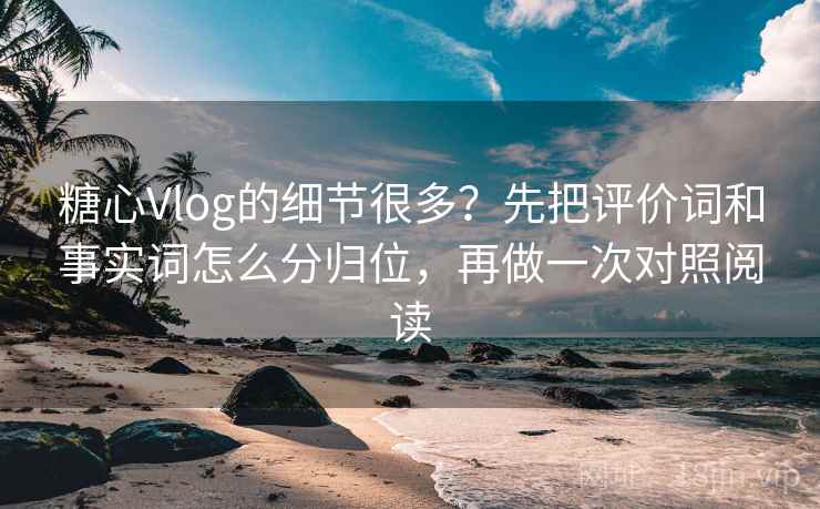糖心Vlog的细节很多？先把评价词和事实词怎么分归位，再做一次对照阅读