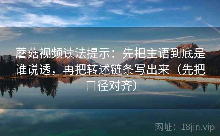 蘑菇视频读法提示：先把主语到底是谁说透，再把转述链条写出来（先把口径对齐）