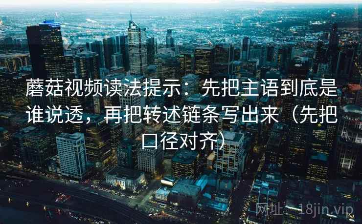 蘑菇视频读法提示：先把主语到底是谁说透，再把转述链条写出来（先把口径对齐）