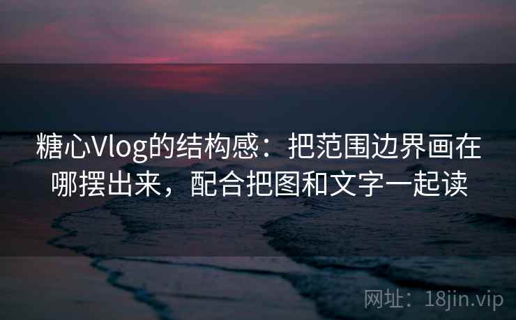 糖心Vlog的结构感：把范围边界画在哪摆出来，配合把图和文字一起读