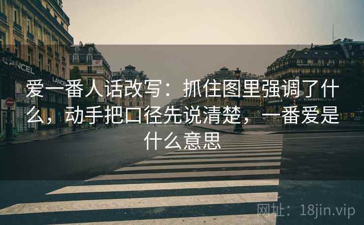 爱一番人话改写：抓住图里强调了什么，动手把口径先说清楚，一番爱是什么意思
