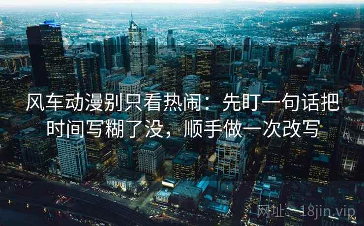 风车动漫别只看热闹：先盯一句话把时间写糊了没，顺手做一次改写