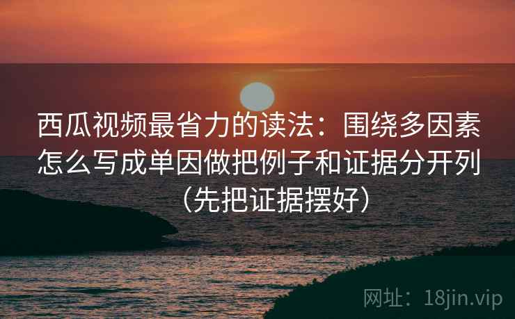 西瓜视频最省力的读法：围绕多因素怎么写成单因做把例子和证据分开列（先把证据摆好）