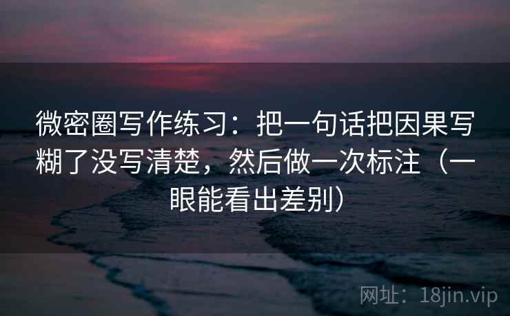 微密圈写作练习：把一句话把因果写糊了没写清楚，然后做一次标注（一眼能看出差别）