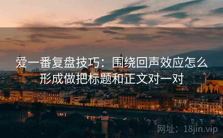 爱一番复盘技巧：围绕回声效应怎么形成做把标题和正文对一对