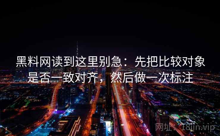 黑料网读到这里别急：先把比较对象是否一致对齐，然后做一次标注