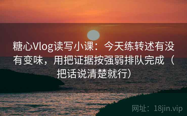 糖心Vlog读写小课：今天练转述有没有变味，用把证据按强弱排队完成（把话说清楚就行）