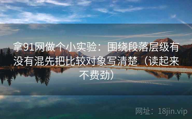 拿91网做个小实验：围绕段落层级有没有混先把比较对象写清楚（读起来不费劲）