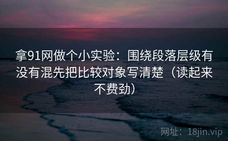 拿91网做个小实验：围绕段落层级有没有混先把比较对象写清楚（读起来不费劲）
