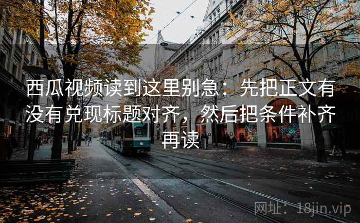 西瓜视频读到这里别急：先把正文有没有兑现标题对齐，然后把条件补齐再读